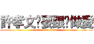 許孝文說要跟你做愛 (attack on titan)