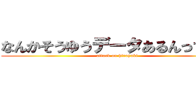 なんかそうゆうデータあるんっすか？ (attack on hiroyuki)