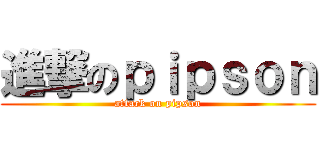 進撃のｐｉｐｓｏｎ (attack on pipson)