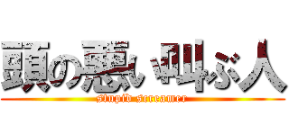 頭の悪い叫ぶ人 (stupid screamer)