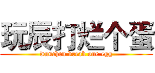 玩辰打烂个蛋 (wanchen break one egg)