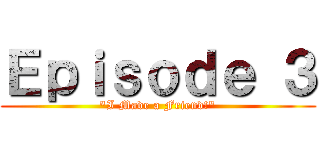 Ｅｐｉｓｏｄｅ ３ ("I Made a Friend!")