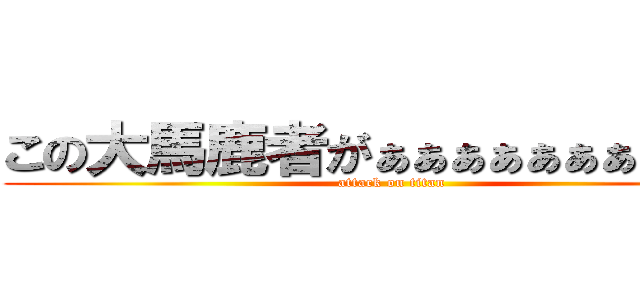 この大馬鹿者がぁぁぁぁぁぁぁぁぁ！！ (attack on titan)