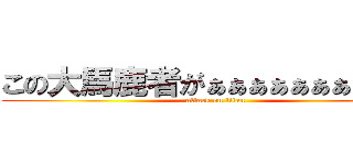 この大馬鹿者がぁぁぁぁぁぁぁぁぁ！！ (attack on titan)