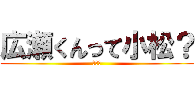 広瀬くんって小松？ (やだ～)