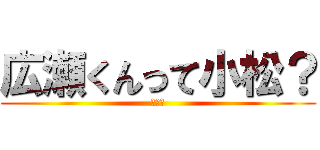 広瀬くんって小松？ (やだ～)