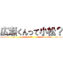 広瀬くんって小松？ (やだ～)