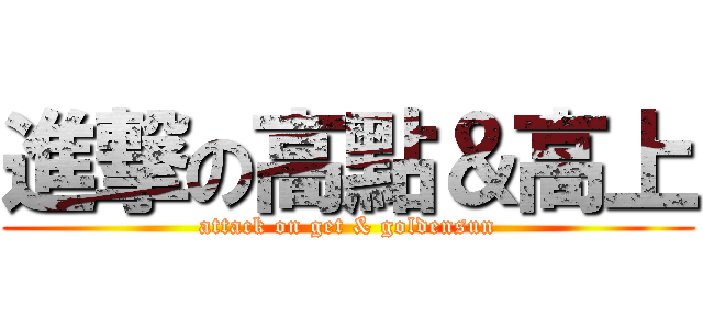 進撃の高點＆高上 (attack on get & goldensun)