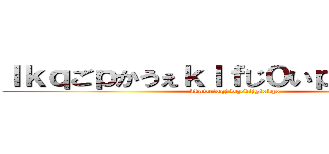ｌｋｑごｐかうぇｋｌｆじ０いｐくぇｒｊ０９ (kkaweioqj wqekijgiokqo)