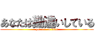 あなたは勘違いしている (you are an idiot)