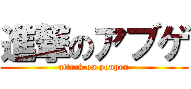 進撃のアブゲ (attack on ponpon)