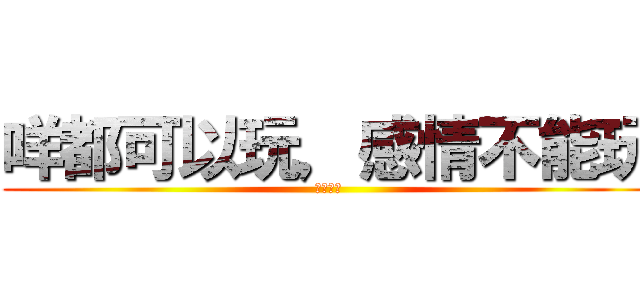 咩都可以玩，感情不能玩 (只會愛你)