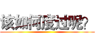 该如何度过呢？ ()