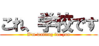 これ、学校です (I'm waiting for you)