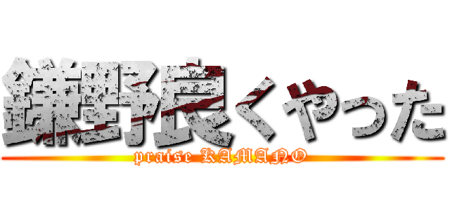 鎌野良くやった (praise KAMANO)