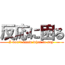 反応に困る (I don't know what to say )