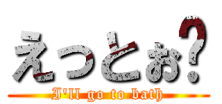 えっとぉ〜 (I\'ll go to bath)