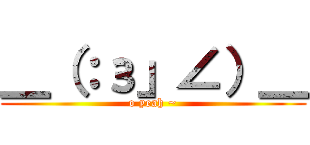 ＿（：з」∠）＿ (o yeah ~)