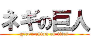 ネギの巨人 (green onion on titan)