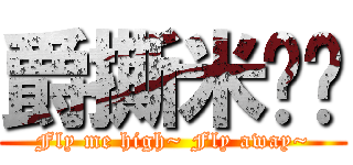 爵撕米啊ㄆ (Fly me high~ Fly away~)