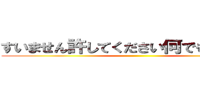 すいません許してください何でもしますから ()