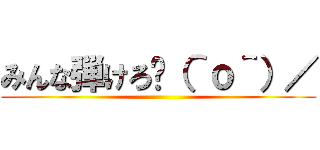 みんな弾けろ〜（＾ｏ＾）／ ()