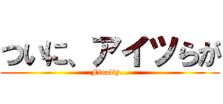 ついに、アイツらが (Finally...)