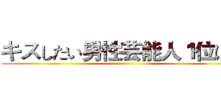 キスしたい男性芸能人１位は？ ()
