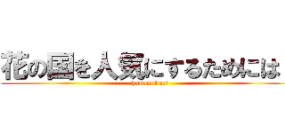 花の国を人気にするためには？ (hananokuni)