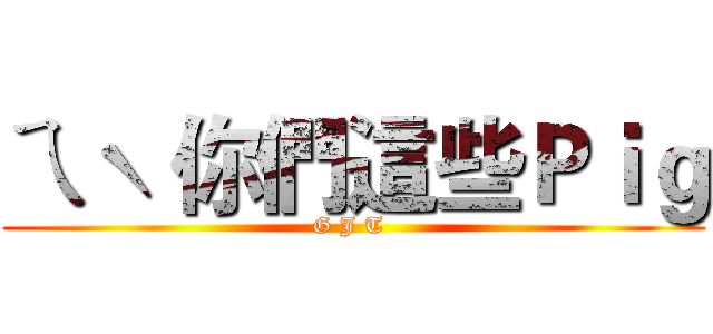 ㄟˋ 你們這些Ｐｉｇ (G J T )