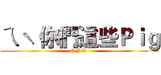 ㄟˋ 你們這些Ｐｉｇ (G J T )