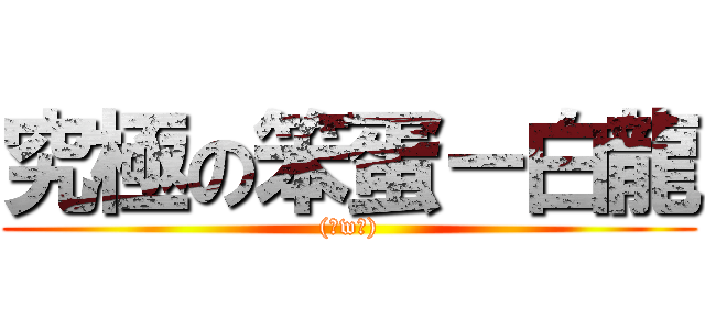 究極の笨蛋－白龍 ((。w。))