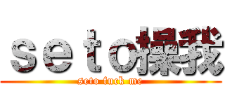 ｓｅｔｏ操我 (seto fuck me)