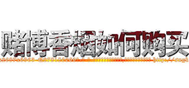 赌博香烟如何购买 (赌博香烟如何购买【电-186x2687x6963-Q278180069元-吉-药-业】我们做的是长期生意,靠的是老客户长期支持 http://sngk.net/hXnJhR
)