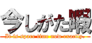 今しがた暇 (It is spare time now exactly.)