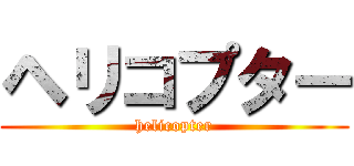 ヘリコプター (helicopter)