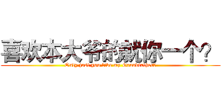 喜欢本大爷的就你一个？ (Only just you like my Grandfather?)