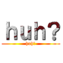 ｈｕｈ？ (huh?)