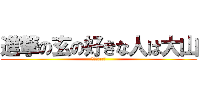 進撃の玄の好きな人は大山 (ああああ～～～)