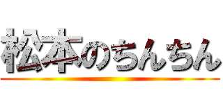 松本のちんちん ()