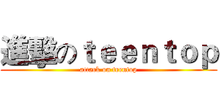 進擊のｔｅｅｎｔｏｐ (attack on teentop)