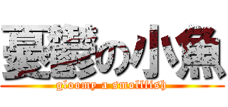 憂鬱の小魚 (gloomy a smollfish)