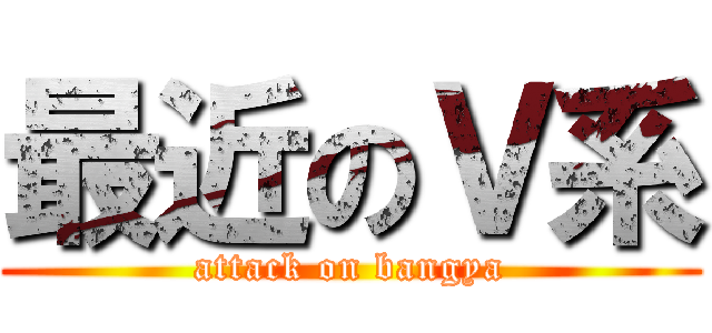 最近のＶ系 (attack on bangya)