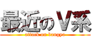 最近のＶ系 (attack on bangya)