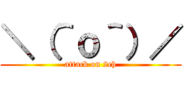 ＼（＾ｏ＾）／ (attack on 2ch)
