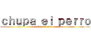 ｃｈｕｐａ ｅｌ ｐｅｒｒｏ (chupa el perro)