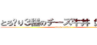 とろ〜り３種のチーズ牛丼（大盛り） (attack on titan)