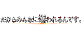 だからみんなに嫌われるんですよ (俺は嫌われていない)