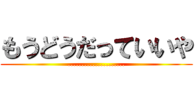 もうどうだっていいや (.....................)