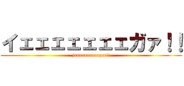 イェェェェェェェガァ！！ (jaaaaaaaaaager!!)